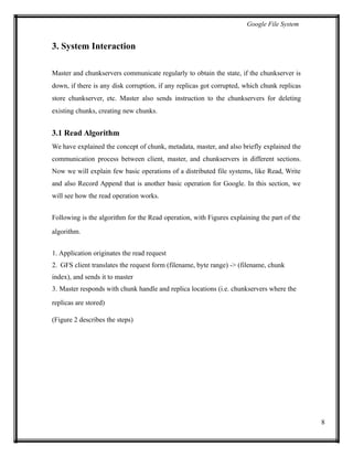 Google File System
3. System Interaction
Master and chunkservers communicate regularly to obtain the state, if the chunkserver is
down, if there is any disk corruption, if any replicas got corrupted, which chunk replicas
store chunkserver, etc. Master also sends instruction to the chunkservers for deleting
existing chunks, creating new chunks.
3.1 Read Algorithm
We have explained the concept of chunk, metadata, master, and also briefly explained the
communication process between client, master, and chunkservers in different sections.
Now we will explain few basic operations of a distributed file systems, like Read, Write
and also Record Append that is another basic operation for Google. In this section, we
will see how the read operation works.
Following is the algorithm for the Read operation, with Figures explaining the part of the
algorithm.
1. Application originates the read request
2. GFS client translates the request form (filename, byte range) -> (filename, chunk
index), and sends it to master
3. Master responds with chunk handle and replica locations (i.e. chunkservers where the
replicas are stored)
(Figure 2 describes the steps)
8
 
