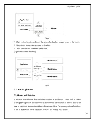 Google File System
Figure 2
4. Client picks a location and sends the (chunk handle, byte range) request to the location
5. Chunkserver sends requested data to the client
6. Client forwards the data to the application
(Figure 3 describes the steps)
Figure 3
3.2 Write Algorithm
3.2.1 Leases and Mutation
A mutation is an operation that changes the contents or metadata of a chunk such as a write
or an append operation. Each mutation is performed at all the chunk’s replicas. Leases are
used to maintain a consistent mutation order across replicas. The master grants a chunk lease
to one of the replicas, which we call the primary. The primary picks a serial
9
 