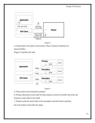 Google File System
Figure 4
4. Client pushes write data to all locations. Data is stored in chunkservers’
internal buffers
(Figure 5 describes the step)
Figure 5
5. Client sends write command to primary
6. Primary determines serial order for data instances stored in its buffer and writes the
instances in that order to the chunk
7. Primary sends the serial order to the secondaries and tells them to perform
the write (Figure 6 describes the steps)
11
 
