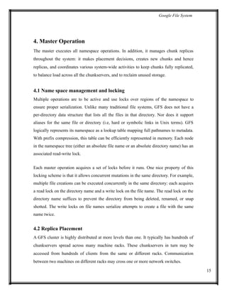 Google File System
4. Master Operation
The master executes all namespace operations. In addition, it manages chunk replicas
throughout the system: it makes placement decisions, creates new chunks and hence
replicas, and coordinates various system-wide activities to keep chunks fully replicated,
to balance load across all the chunkservers, and to reclaim unused storage.
4.1 Name space management and locking
Multiple operations are to be active and use locks over regions of the namespace to
ensure proper serialization. Unlike many traditional file systems, GFS does not have a
per-directory data structure that lists all the files in that directory. Nor does it support
aliases for the same file or directory (i.e, hard or symbolic links in Unix terms). GFS
logically represents its namespace as a lookup table mapping full pathnames to metadata.
With prefix compression, this table can be efficiently represented in memory. Each node
in the namespace tree (either an absolute file name or an absolute directory name) has an
associated read-write lock.
Each master operation acquires a set of locks before it runs. One nice property of this
locking scheme is that it allows concurrent mutations in the same directory. For example,
multiple file creations can be executed concurrently in the same directory: each acquires
a read lock on the directory name and a write lock on the file name. The read lock on the
directory name suffices to prevent the directory from being deleted, renamed, or snap
shotted. The write locks on file names serialize attempts to create a file with the same
name twice.
4.2 Replica Placement
A GFS cluster is highly distributed at more levels than one. It typically has hundreds of
chunkservers spread across many machine racks. These chunkservers in turn may be
accessed from hundreds of clients from the same or different racks. Communication
between two machines on different racks may cross one or more network switches.
15
 