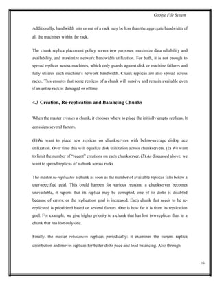 Google File System
Additionally, bandwidth into or out of a rack may be less than the aggregate bandwidth of
all the machines within the rack.
The chunk replica placement policy serves two purposes: maximize data reliability and
availability, and maximize network bandwidth utilization. For both, it is not enough to
spread replicas across machines, which only guards against disk or machine failures and
fully utilizes each machine’s network bandwidth. Chunk replicas are also spread across
racks. This ensures that some replicas of a chunk will survive and remain available even
if an entire rack is damaged or offline
4.3 Creation, Re-replication and Balancing Chunks
When the master creates a chunk, it chooses where to place the initially empty replicas. It
considers several factors.
(1)We want to place new replicas on chunkservers with below-average disksp ace
utilization. Over time this will equalize disk utilization across chunkservers. (2) We want
to limit the number of “recent” creations on each chunkserver. (3) As discussed above, we
want to spread replicas of a chunk across racks.
The master re-replicates a chunk as soon as the number of available replicas falls below a
user-specified goal. This could happen for various reasons: a chunkserver becomes
unavailable, it reports that its replica may be corrupted, one of its disks is disabled
because of errors, or the replication goal is increased. Each chunk that needs to be re-
replicated is prioritized based on several factors. One is how far it is from its replication
goal. For example, we give higher priority to a chunk that has lost two replicas than to a
chunk that has lost only one.
Finally, the master rebalances replicas periodically: it examines the current replica
distribution and moves replicas for better disks pace and load balancing. Also through
16
 