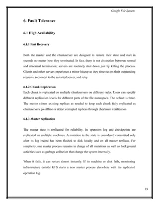 Google File System
6. Fault Tolerance
6.1 High Availability
6.1.1 Fast Recovery
Both the master and the chunkserver are designed to restore their state and start in
seconds no matter how they terminated. In fact, there is not distinction between normal
and abnormal termination; servers are routinely shut down just by killing the process.
Clients and other servers experience a minor hiccup as they time out on their outstanding
requests, reconnect to the restarted server, and retry.
6.1.2 Chunk Replication
Each chunk is replicated on multiple chunkservers on different racks. Users can specify
different replication levels for different parts of the file namespace. The default is three.
The master clones existing replicas as needed to keep each chunk fully replicated as
chunkservers go offline or detect corrupted replicas through checksum verification
6.1.3 Master replication
The master state is replicated for reliability. Its operation log and checkpoints are
replicated on multiple machines. A mutation to the state is considered committed only
after its log record has been flushed to disk locally and on all master replicas. For
simplicity, one master process remains in charge of all mutations as well as background
activities such as garbage collection that change the system internally.
When it fails, it can restart almost instantly. If its machine or disk fails, monitoring
infrastructure outside GFS starts a new master process elsewhere with the replicated
operation log.
19
 
