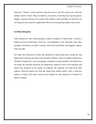 Google File System
Moreover, “shadow” masters provide read-only access to the file system even when the
primary master is down. They are shadows, not mirrors, in that they may lag the primary
slightly, typically fractions of a second. They enhance read availability for files that are
not being actively mutated or applications that do not mind getting slightly stale results.
6.2 Data Integrity
Each chunkserver uses checksumming to detect corruption of stored data. A chunk is
broken up into 64 KB blocks. Each has a corresponding 32 bit checksum. Like other
metadata, checksums are kept in memory and stored persistently with logging, separate
from user data.
For reads, the chunkserver verifies the checksum of data blocks that overlap the read
range before returning any data to the requester, whether a client or another chunkserver.
Therefore chunkservers will not propagate corruptions to other machines. If a block does
not match the recorded checksum, the chunkserver returns an error to the requestor and
reports the mismatch to the master. In response, the requestor will read from other
replicas, while the master will clone the chunk from another replica. After a valid new
replica is in place, the master instructs the chunkserver that reported the mismatch to
delete its replica.
20
 