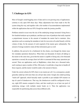 Google File System
7. Challenges in GFS
Most of Google's mind-boggling store of data and its ever-growing array of applications
continue to rely upon GFS these days. Many adjustments have been made to the file
system along the way, and together with a fair number of accommodations implemented
within the applications that use GFS; Google has made the journey possible.
Problems started to occur once the size of the underlying storage increased. Going from a
few hundred terabytes up to petabytes, and then up to tens of petabytes that really required
a proportionate increase in the amount of metadata the master had to maintain. Also,
operations such as scanning the metadata to look for recoveries all scaled linearly with the
volume of data. So the amount of work required of the master grew substantially. The
amount of storage needed to retain all that information grew as well.
In addition, this proved to be a bottleneck for the clients, even though the clients issue
few metadata operations themselves. When there are thousands of clients all talking to
the master at the same time, given that the master is capable of doing only a few thousand
operations a second, the average client isn't able to command all that many operations per
second. There are applications such as MapReduce, where there are a thousand tasks,
each wanting to open a number of files. Obviously, it would take a long time to handle all
those requests, and the master would be under a fair amount of duress.
Under the current schema for GFS, there is one master per cell. As a consequence, people
generally ended up with more than one cell per data center. Google also ended up doing
"multi-cell" approach, which basically made it possible to put multiple GFS masters on
top of a pool of chunkservers. That way, the chunkservers could be configured to have,
say, eight GFS masters assigned to them, and that would give us at least one pool of
underlying storage—with multiple master heads on it. Then the application was
responsible for partitioning data across those different cells.
21
 