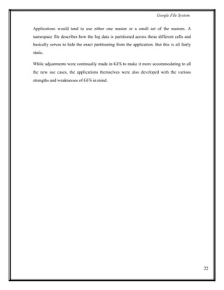 Google File System
Applications would tend to use either one master or a small set of the masters. A
namespace file describes how the log data is partitioned across those different cells and
basically serves to hide the exact partitioning from the application. But this is all fairly
static.
While adjustments were continually made in GFS to make it more accommodating to all
the new use cases, the applications themselves were also developed with the various
strengths and weaknesses of GFS in mind.
22
 