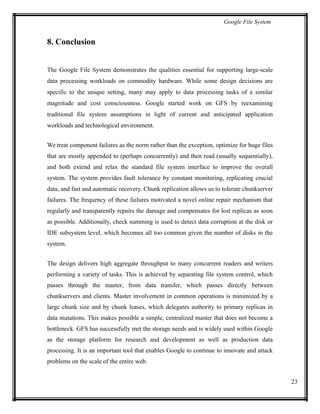 Google File System
8. Conclusion
The Google File System demonstrates the qualities essential for supporting large-scale
data processing workloads on commodity hardware. While some design decisions are
specific to the unique setting, many may apply to data processing tasks of a similar
magnitude and cost consciousness. Google started work on GFS by reexamining
traditional file system assumptions in light of current and anticipated application
workloads and technological environment.
We treat component failures as the norm rather than the exception, optimize for huge files
that are mostly appended to (perhaps concurrently) and then read (usually sequentially),
and both extend and relax the standard file system interface to improve the overall
system. The system provides fault tolerance by constant monitoring, replicating crucial
data, and fast and automatic recovery. Chunk replication allows us to tolerate chunkserver
failures. The frequency of these failures motivated a novel online repair mechanism that
regularly and transparently repairs the damage and compensates for lost replicas as soon
as possible. Additionally, check summing is used to detect data corruption at the disk or
IDE subsystem level, which becomes all too common given the number of disks in the
system.
The design delivers high aggregate throughput to many concurrent readers and writers
performing a variety of tasks. This is achieved by separating file system control, which
passes through the master, from data transfer, which passes directly between
chunkservers and clients. Master involvement in common operations is minimized by a
large chunk size and by chunk leases, which delegates authority to primary replicas in
data mutations. This makes possible a simple, centralized master that does not become a
bottleneck. GFS has successfully met the storage needs and is widely used within Google
as the storage platform for research and development as well as production data
processing. It is an important tool that enables Google to continue to innovate and attack
problems on the scale of the entire web.
23
 