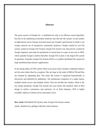 Abstract
The great success of Google Inc. is attributed not only to its efficient search algorithm,
but also to the underlying commodity hardware and, thus the file system. As the number
of applications run by Google increased massively, Google’s goal became to build a vast
storage network out of inexpensive commodity hardware. Google created its own file
system, named as Google File System. Google File System was innovatively created by
Google engineers and ready for production in record time in a span of one year in 2003,
which speeded Google’s market thereafter. Google File system is the largest file system
in operation. Formally, Google File System (GFS) is a scalable distributed file system for
large distributed data intensive applications.
In the design phase of GFS, points which were given stress includes component failures
are the norm rather than the exception, files are huge in the order of MB & TB and files
are mutated by appending data. The entire file system is organized hierarchically in
directories and identified by pathnames. The architecture comprises of a single master,
multiple chunk servers and multiple clients. Files are divided into chunks, which is the
key design parameter. Google File System also uses leases and mutation order in their
design to achieve consistency and atomicity. As of fault tolerance, GFS is highly
available, replicas of chunk servers and master exists.
Key words: Distributed File System, data, Google File System, master,
chunk, chunkservers, garbage collection, fault tolerance.
 