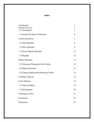 Index
1. Introduction 1
2. Design Overview 3
2.1 Assumptions 3
2.2 Google File System Architecture 4
3. System Interaction 8
3.1 Read Algorithm 8
3.2 Write Algorithm 9
3.3 Record Append Algorithm 13
3.4 Snapshot 14
4. Master Operation 15
4.1 Namespace Management and Locking 15
4.2 Replica Placement 15
4.3 Creation, Replication & Balancing Chunks 16
5. Garbage Collection 18
6. Fault Tolerance 19
6.1 High Availability 19
6.2 Data Integrity 20
7. Challenges of GFS 21
8. Conclusion 23
9. References 24
 