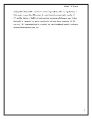 Google File System
storing all the data in 15K+ inexpensive commodity hardware. This is a big challenge to
their system because these PCs can go down anytime and considering the number of
PCs and the lifetime of the PCs, it is obvious that something is failing everyday. So they
designed it in a way that it is not an exception but it is natural that something will fail
everyday. GFS tries to handle these exceptions and also other Google specific challenges
in their distributed file system, GFS.
2
 