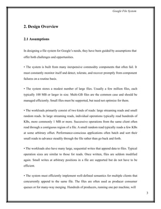 Google File System
2. Design Overview
2.1 Assumptions
In designing a file system for Google’s needs, they have been guided by assumptions that
offer both challenges and opportunities.
• The system is built from many inexpensive commodity components that often fail. It
must constantly monitor itself and detect, tolerate, and recover promptly from component
failures on a routine basis.
• The system stores a modest number of large files. Usually a few million files, each
typically 100 MB or larger in size. Multi-GB files are the common case and should be
managed efficiently. Small files must be supported, but need not optimize for them.
• The workloads primarily consist of two kinds of reads: large streaming reads and small
random reads. In large streaming reads, individual operations typically read hundreds of
KBs, more commonly 1 MB or more. Successive operations from the same client often
read through a contiguous region of a file. A small random read typically reads a few KBs
at some arbitrary offset. Performance-conscious applications often batch and sort their
small reads to advance steadily through the file rather than go back and forth.
• The workloads also have many large, sequential writes that append data to files. Typical
operation sizes are similar to those for reads. Once written, files are seldom modified
again. Small writes at arbitrary positions in a file are supported but do not have to be
efficient.
• The system must efficiently implement well-defined semantics for multiple clients that
concurrently append to the same file. The files are often used as producer consumer
queues or for many-way merging. Hundreds of producers, running one per machine, will
3
 