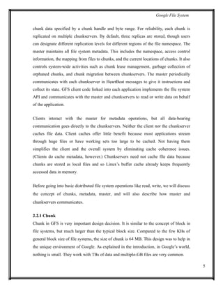 Google File System
chunk data specified by a chunk handle and byte range. For reliability, each chunk is
replicated on multiple chunkservers. By default, three replicas are stored, though users
can designate different replication levels for different regions of the file namespace. The
master maintains all file system metadata. This includes the namespace, access control
information, the mapping from files to chunks, and the current locations of chunks. It also
controls system-wide activities such as chunk lease management, garbage collection of
orphaned chunks, and chunk migration between chunkservers. The master periodically
communicates with each chunkserver in HeartBeat messages to give it instructions and
collect its state. GFS client code linked into each application implements the file system
API and communicates with the master and chunkservers to read or write data on behalf
of the application.
Clients interact with the master for metadata operations, but all data-bearing
communication goes directly to the chunkservers. Neither the client nor the chunkserver
caches file data. Client caches offer little benefit because most applications stream
through huge files or have working sets too large to be cached. Not having them
simplifies the client and the overall system by eliminating cache coherence issues.
(Clients do cache metadata, however.) Chunkservers need not cache file data because
chunks are stored as local files and so Linux’s buffer cache already keeps frequently
accessed data in memory.
Before going into basic distributed file system operations like read, write, we will discuss
the concept of chunks, metadata, master, and will also describe how master and
chunkservers communicates.
2.2.1 Chunk
Chunk in GFS is very important design decision. It is similar to the concept of block in
file systems, but much larger than the typical block size. Compared to the few KBs of
general block size of file systems, the size of chunk is 64 MB. This design was to help in
the unique environment of Google. As explained in the introduction, in Google’s world,
nothing is small. They work with TBs of data and multiple-GB files are very common.
5
 