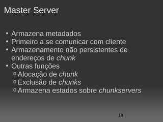 Master Server

• Armazena metadados
• Primeiro a se comunicar com cliente
• Armazenamento não persistentes de 
  endereços de chunk
• Outras funções
  o Alocação de chunk
  o Exclusão de chunks
  o Armazena estados sobre chunkservers



                                18
 