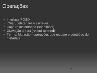 Operações

•   Interface POSIX
•    Criar, deletar, ler e escrever.
•   Captura instantânea (snapshots)
•   Gravação anexa (record append)
•   Termo: Mutação - operações que mudam o conteúdo do 
    metadata. 




                                           23
 