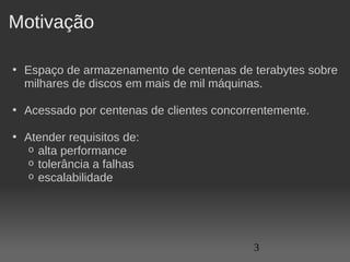 Motivação

• Espaço de armazenamento de centenas de terabytes sobre 
  milhares de discos em mais de mil máquinas.

• Acessado por centenas de clientes concorrentemente.

• Atender requisitos de:
   o alta performance
   o tolerância a falhas
   o escalabilidade




                                           3
 