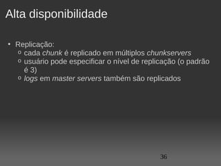 Alta disponibilidade

• Replicação:
  o cada chunk é replicado em múltiplos chunkservers
  o usuário pode especificar o nível de replicação (o padrão 
    é 3)
  o logs em master servers também são replicados




                                             36
 