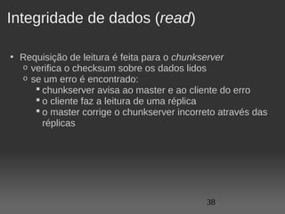 Integridade de dados (read)

• Requisição de leitura é feita para o chunkserver
  o verifica o checksum sobre os dados lidos
  o se um erro é encontrado:
      chunkserver avisa ao master e ao cliente do erro
      o cliente faz a leitura de uma réplica
      o master corrige o chunkserver incorreto através das 
       réplicas




                                             38
 