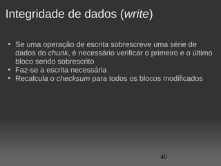 Integridade de dados (write)

• Se uma operação de escrita sobrescreve uma série de 
  dados do chunk, é necessário verificar o primeiro e o último 
  bloco sendo sobrescrito
• Faz-se a escrita necessária
• Recalcula o checksum para todos os blocos modificados




                                              40
 