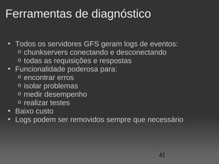 Ferramentas de diagnóstico

• Todos os servidores GFS geram logs de eventos:
   o chunkservers conectando e desconectando
   o todas as requisições e respostas
• Funcionalidade poderosa para:
   o encontrar erros
   o isolar problemas
   o medir desempenho
   o realizar testes
• Baixo custo
• Logs podem ser removidos sempre que necessário



                                         41
 