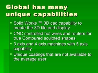 Global has many unique capabilities Solid Works ? 3D cad capability to create the 3D file and display CNC controlled hot wires and routers for true Contoured sculpted shapes 3 axis and 4 axis machines with 5 axis capability Unique coatings that are not available to the average user 