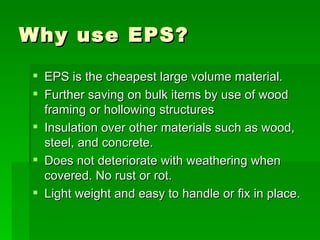 Why use EPS? EPS is the cheapest large volume material.  Further saving on bulk items by use of wood framing or hollowing structures Insulation over other materials such as wood, steel, and concrete. Does not deteriorate with weathering when covered. No rust or rot. Light weight and easy to handle or fix in place. 