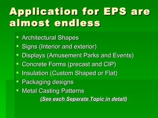 Application for EPS are almost endless Architectural Shapes Signs (Interior and exterior) Displays (Amusement Parks and Events) Concrete Forms (precast and CIP) Insulation (Custom Shaped or Flat) Packaging designs Metal Casting Patterns (See each Separate Topic in detail) 