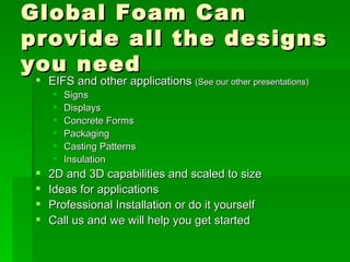 Global Foam Can provide all the designs you need EIFS and other applications  (See our other presentations) Signs Displays Concrete Forms Packaging Casting Patterns Insulation 2D and 3D capabilities and scaled to size Ideas for applications Professional Installation or do it yourself Call us and we will help you get started 