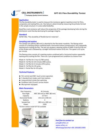 Application
The flex durability tester is used to measure the resistance against repetitive strain for films,
composites and coating films, etc. Flex failure is determined by measuring the pinholes formed
in the sample structure. It is also called Gelboflex.
Good flex crack resistance will reduce the propensity of the package developing holes during the
distribution cycle thereby destroying the package integrity.
Standard
ASTM F392, "Flex durability of flexible barrier materials".
● PLC control and HMI touch screen operation
● 5 standard test modes and 4 test stations
● Long and short stroke fast switching
● Condition A,B,C,D and E can be chosen
● Microprinter equipped
GFT-01 Flex Durability Tester
Sampling and motion
The sample size (200 by 280 mm) is attached to the flex tester mandrels. The flexing action
consists of a twisting motion combined with a horizontal motion (compression), thus repeatedly
twisting and crushing the film. The test set up gives a twisting motion of 440º in the first 90 mm
of the stroke and is followed by a straight horizontal motion of 65 mm. The speed is 45 cycles
per minute.
The flexing action consists of a twisting motion combined with a horizontal motion repeatedly
twisting and crushing the film. There are 5 pre-programed test conditions to choose from:
Mode A– Full flex for 1 hour (2,700 cycles),
Mode B– Full flex for 20 minutes (900 cycles),
Mode C– Full flex for 6 minutes (270 cycles),
Mode D– Full flex for 20 cycles,
Mode E– Partial flex for 20 cycles.
Flex Frequency 45 /minute
Flex Angle 440° (90 mm) or 400° (80 mm)
Horizontal Stroke 155 mm or 80 mm
Stations 4
Sample Size 280 mm x 200 mm
Power 220V
Capacity 2.5 N.m
Main Parameters
Technical Features
Feel free to contact us
yang@celtec.cn
www.celtec.cn
Whatsapp/wechat:+86 18560013985
*A three-station model GFT-02 available
 