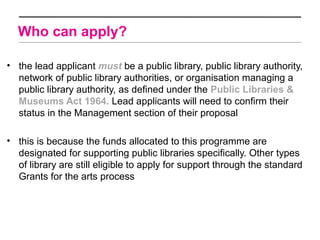 Who can apply?

• the lead applicant must be a public library, public library authority,
  network of public library authorities, or organisation managing a
  public library authority, as defined under the Public Libraries &
  Museums Act 1964. Lead applicants will need to confirm their
  status in the Management section of their proposal

• this is because the funds allocated to this programme are
  designated for supporting public libraries specifically. Other types
  of library are still eligible to apply for support through the standard
  Grants for the arts process
 