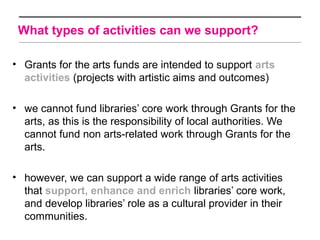 What types of activities can we support?

• Grants for the arts funds are intended to support arts
  activities (projects with artistic aims and outcomes)

• we cannot fund libraries’ core work through Grants for the
  arts, as this is the responsibility of local authorities. We
  cannot fund non arts-related work through Grants for the
  arts.

• however, we can support a wide range of arts activities
  that support, enhance and enrich libraries’ core work,
  and develop libraries’ role as a cultural provider in their
  communities.
 