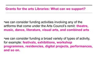Grants for the arts Libraries: What can we support?



•we can consider funding activities involving any of the
artforms that come under the Arts Council’s remit: theatre,
music, dance, literature, visual arts, and combined arts

•we can consider funding a broad variety of types of activity,
for example: festivals, exhibitions, workshop
programmes, residencies, digital projects, performances,
and so on.
 