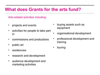 What does Grants for the arts fund?
 Arts-related activities including:

 •   projects and events                •   buying assets such as
                                            equipment
 •   activities for people to take part
     in                                 •   organisational development

 •   commissions and productions        •   professional development and
                                            training
 •   public art
                                        •   touring
 •   residencies
 •   research and development
 •   audience development and
     marketing activities
 