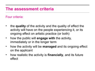 The assessment criteria
Four criteria:

•   the quality of the activity and the quality of effect the
    activity will have on the people experiencing it, or its
    ongoing effect on artistic practice (or both)
•   how the public will engage with the activity,
    immediately or in the longer term
•   how the activity will be managed and its ongoing effect
    on the applicant
•   how realistic the activity is financially, and its future
    effect
 