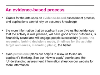 An evidence-based process
• Grants for the arts uses an evidence-based assessment process
  and applications cannot rely on assumed knowledge

• the more information that an applicant can give us that evidences
  that the activity is well planned, will have good artistic outcomes, is
  financially sound and will engage people successfully (plans, the
  reasoning behind decisions made, timelines for the activity,
  target audiences, marketing plans), the better

• even provisional plans are helpful to allow us to see an
  applicant’s thinking. See our ‘How to apply’ booklet and the
  ‘Understanding assessment’ information sheet on our website for
  more information
 