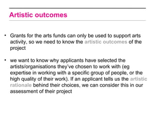 Artistic outcomes

• Grants for the arts funds can only be used to support arts
  activity, so we need to know the artistic outcomes of the
  project

• we want to know why applicants have selected the
  artists/organisations they’ve chosen to work with (eg
  expertise in working with a specific group of people, or the
  high quality of their work). If an applicant tells us the artistic
  rationale behind their choices, we can consider this in our
  assessment of their project
 