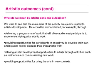 Artistic outcomes (cont)

What do we mean by artistic aims and outcomes?

We want to see that the main aims of the activity are clearly related to
artistic development. This could be demonstrated, for example, through:

•delivering a programme of work that will allow audiences/participants to
experience high quality artistic work

•providing opportunities for participants in an activity to develop their own
artistic skills and/or produce their own artistic work

•offering artistic development opportunities to artists through activities such
as residencies or commissioning new work

•providing opportunities for using the arts in new contexts
 