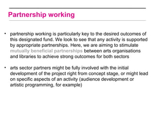 Partnership working

• partnership working is particularly key to the desired outcomes of
  this designated fund. We look to see that any activity is supported
  by appropriate partnerships. Here, we are aiming to stimulate
  mutually beneficial partnerships between arts organisations
  and libraries to achieve strong outcomes for both sectors

• arts sector partners might be fully involved with the initial
  development of the project right from concept stage, or might lead
  on specific aspects of an activity (audience development or
  artistic programming, for example)
 