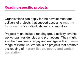 Reading-specific projects


Organisations can apply for the development and
delivery of projects that support access to reading
for pleasure for individuals and communities.

Projects might include reading group activity, events,
workshops, residencies and promotions. They might
also help readers to enjoy and engage with a diverse
range of literature. We focus on projects that promote
the reading of literary fiction, poetry and work in
translation.
 
