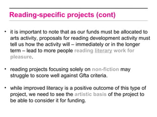 Reading-specific projects (cont)

• it is important to note that as our funds must be allocated to
  arts activity, proposals for reading development activity must
  tell us how the activity will – immediately or in the longer
  term – lead to more people reading literary work for
  pleasure.

• reading projects focusing solely on non-fiction may
  struggle to score well against Gfta criteria.

• while improved literacy is a positive outcome of this type of
  project, we need to see the artistic basis of the project to
  be able to consider it for funding.
 