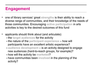Engagement

• one of library services’ great strengths is their ability to reach a
  diverse range of communities, and their knowledge of the needs of
  those communities. Encouraging active participation in arts
  activities is key to the desired outcomes of this fund

• applicants should think about (and articulate):
   - the target audiences for the activity
   - the nature of the participant experience – how will
     participants have an excellent artistic experience?
   - audience development – is an activity designed to engage
     new audiences (hard-to-reach groups, for example)?
   - how will the activity be marketed?
   - have communities been involved in the planning of the
     activity?
 