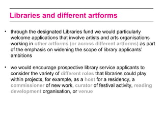 Libraries and different artforms

• through the designated Libraries fund we would particularly
  welcome applications that involve artists and arts organisations
  working in other artforms (or across different artforms) as part
  of the emphasis on widening the scope of library applicants’
  ambitions

• we would encourage prospective library service applicants to
  consider the variety of different roles that libraries could play
  within projects, for example, as a host for a residency, a
  commissioner of new work, curator of festival activity, reading
  development organisation, or venue
 