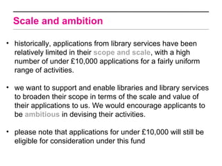 Scale and ambition

• historically, applications from library services have been
  relatively limited in their scope and scale, with a high
  number of under £10,000 applications for a fairly uniform
  range of activities.

• we want to support and enable libraries and library services
  to broaden their scope in terms of the scale and value of
  their applications to us. We would encourage applicants to
  be ambitious in devising their activities.

• please note that applications for under £10,000 will still be
  eligible for consideration under this fund
 