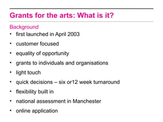Grants for the arts: What is it?
Background
• first launched in April 2003
• customer focused
• equality of opportunity
• grants to individuals and organisations
• light touch
• quick decisions – six or12 week turnaround
• flexibility built in
• national assessment in Manchester
• online application
 