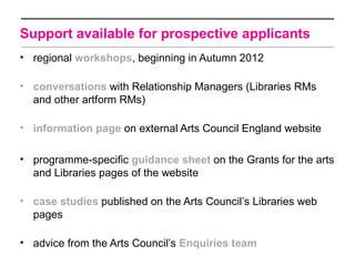 Support available for prospective applicants
• regional workshops, beginning in Autumn 2012

• conversations with Relationship Managers (Libraries RMs
  and other artform RMs)

• information page on external Arts Council England website

• programme-specific guidance sheet on the Grants for the arts
  and Libraries pages of the website

• case studies published on the Arts Council’s Libraries web
  pages

• advice from the Arts Council’s Enquiries team
 