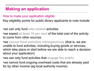 Making an application
How to make your application eligible
Key eligibility points for public library applicants to note include:

•we can only fund arts-related activities
•we expect at least 10 per cent of the total cost of the activity
to come from other sources
•we cannot fund activities retrospectively (that is, we are
unable to fund activities, including buying goods or services,
which take place or start before we are able to reach a decision
about your application)
•we can only fund activities that engage the public
•we cannot fund ongoing overhead costs that are already paid
for by other income (eg local authority income)
 