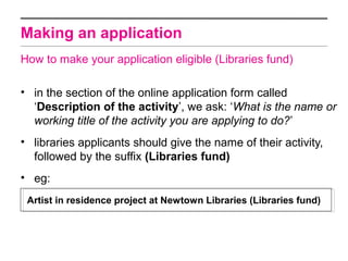 Making an application
How to make your application eligible (Libraries fund)

• in the section of the online application form called
  ‘Description of the activity’, we ask: ‘What is the name or
  working title of the activity you are applying to do?’
• libraries applicants should give the name of their activity,
  followed by the suffix (Libraries fund)
• eg:
 Artist in residence project at Newtown Libraries (Libraries fund)
 
