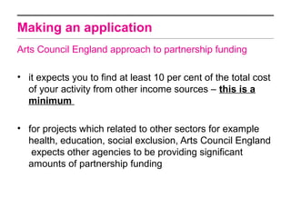 Making an application
Arts Council England approach to partnership funding

• it expects you to find at least 10 per cent of the total cost
  of your activity from other income sources – this is a
  minimum

• for projects which related to other sectors for example
  health, education, social exclusion, Arts Council England
   expects other agencies to be providing significant
  amounts of partnership funding
 