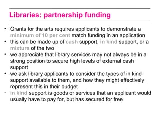 Libraries: partnership funding
• Grants for the arts requires applicants to demonstrate a
  minimum of 10 per cent match funding in an application
• this can be made up of cash support, in kind support, or a
  mixture of the two
• we appreciate that library services may not always be in a
  strong position to secure high levels of external cash
  support
• we ask library applicants to consider the types of in kind
  support available to them, and how they might effectively
  represent this in their budget
• in kind support is goods or services that an applicant would
  usually have to pay for, but has secured for free
 