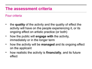 The assessment criteria
Four criteria

•   the quality of the activity and the quality of effect the
    activity will have on the people experiencing it, or its
    ongoing effect on artistic practice (or both)
•   how the public will engage with the activity,
    immediately or in the longer term
•   how the activity will be managed and its ongoing effect
    on the applicant
•   how realistic the activity is financially, and its future
    effect
 