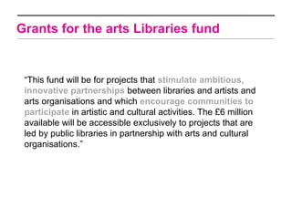 Grants for the arts Libraries fund


 “This fund will be for projects that stimulate ambitious,
 innovative partnerships between libraries and artists and
 arts organisations and which encourage communities to
 participate in artistic and cultural activities. The £6 million
 available will be accessible exclusively to projects that are
 led by public libraries in partnership with arts and cultural
 organisations.”
 
