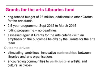 Grants for the arts Libraries fund
• ring-fenced budget of £6 million, additional to other Grants
  for the arts funds
• 2.5 year programme: Sept 2012 to March 2015
• rolling programme – no deadlines
• assessed against Grants for the arts criteria (with an
  emphasis on the outcomes below) by the Grants for the arts
  team
Outcome-driven:
• stimulating ambitious, innovative partnerships between
  libraries and arts organisations
• encouraging communities to participate in artistic and
  cultural activities
 